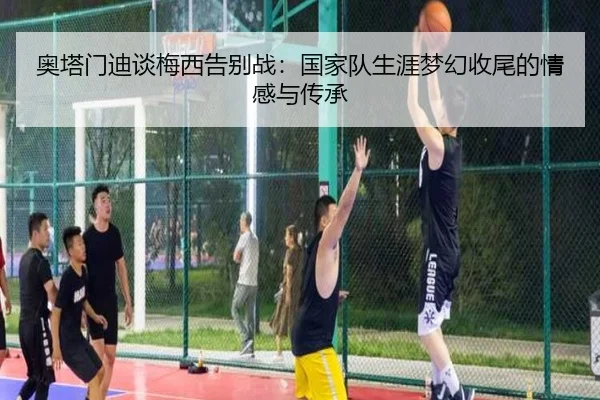 奥塔门迪谈梅西告别战:国家队生涯梦幻收尾的情感与传承